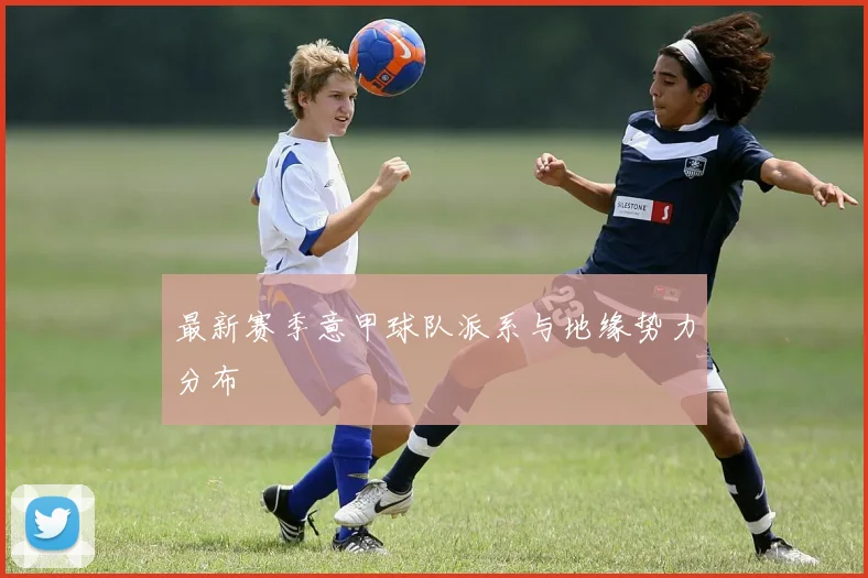 最新赛季意甲球队派系与地缘势力分布