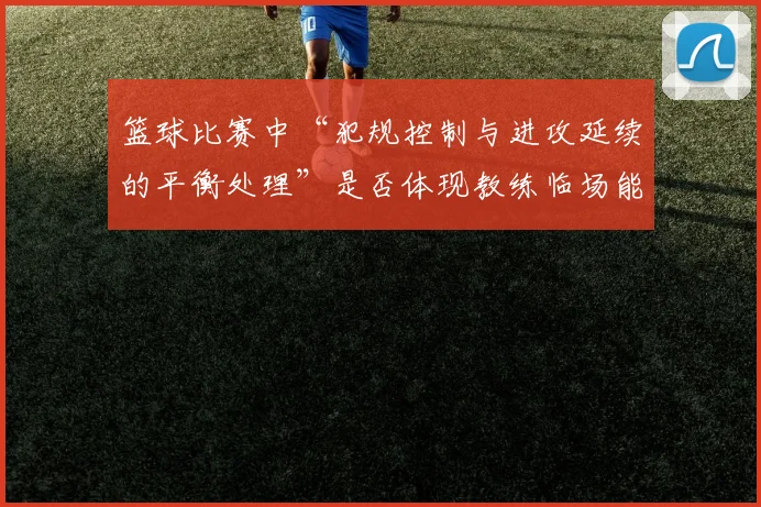 篮球比赛中“犯规控制与进攻延续的平衡处理”是否体现教练临场能力