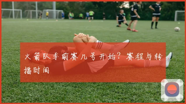 火箭队季前赛几号开始？赛程与转播时间