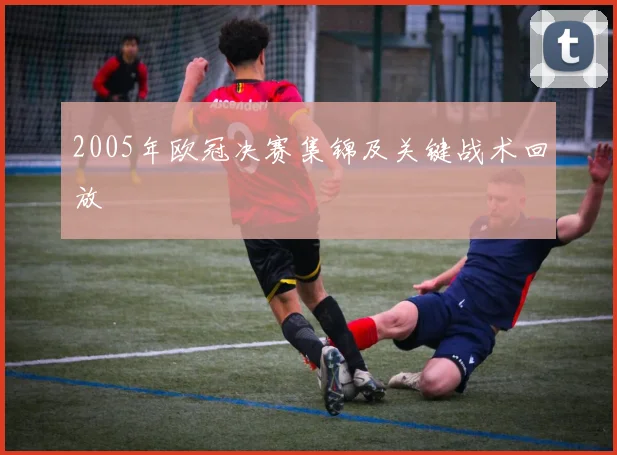 2005年欧冠决赛集锦及关键战术回放