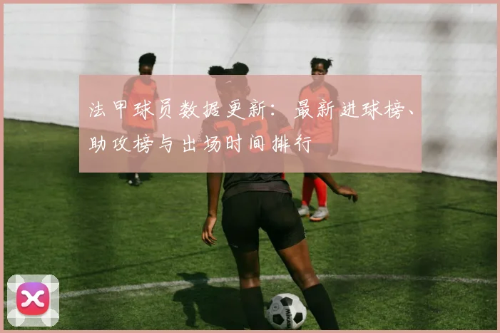 法甲球员数据更新：最新进球榜、助攻榜与出场时间排行