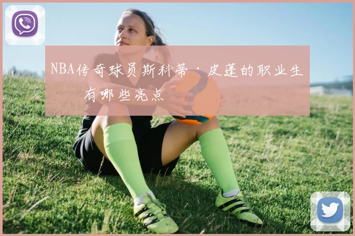 NBA传奇球员斯科蒂·皮蓬的职业生涯有哪些亮点